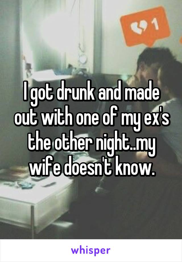 I got drunk and made out with one of my ex's the other night..my wife doesn't know.