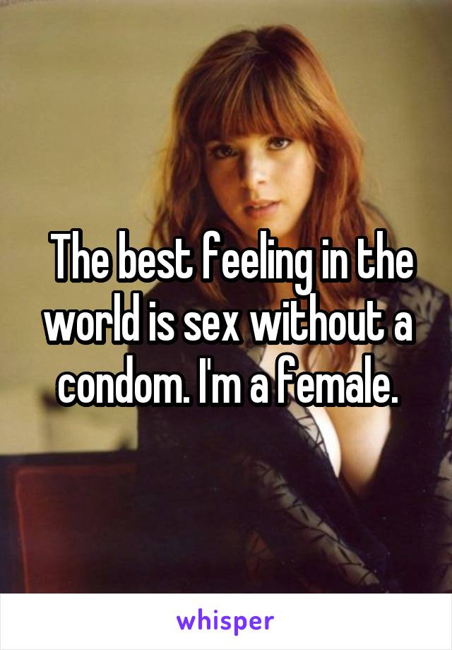  The best feeling in the world is sex without a condom. I'm a female.