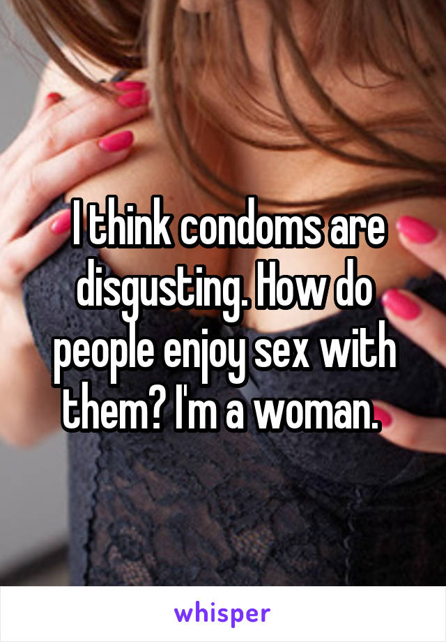  I think condoms are disgusting. How do people enjoy sex with them? I