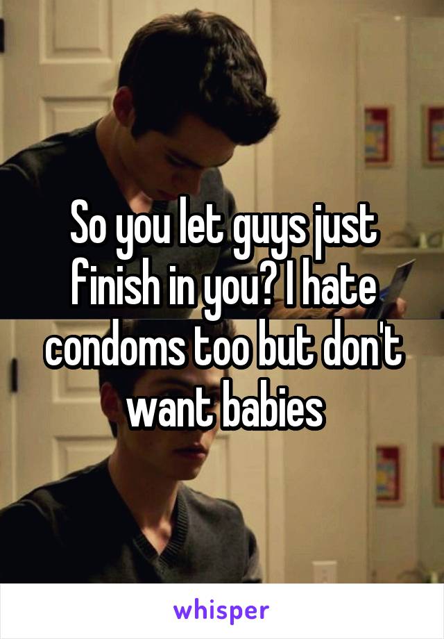 So you let guys just finish in you? I hate condoms too but don't want babies