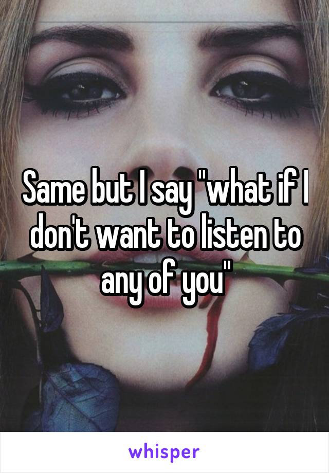 Same but I say "what if I don't want to listen to any of you"