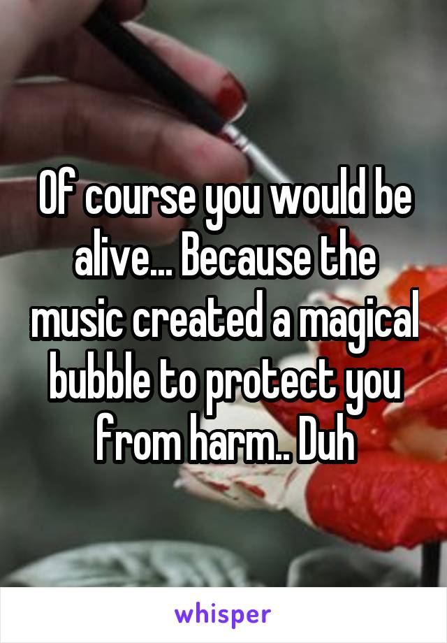 Of course you would be alive... Because the music created a magical bubble to protect you from harm.. Duh