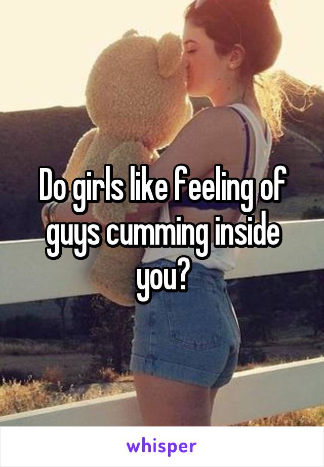 Do girls like feeling of guys cumming inside you?