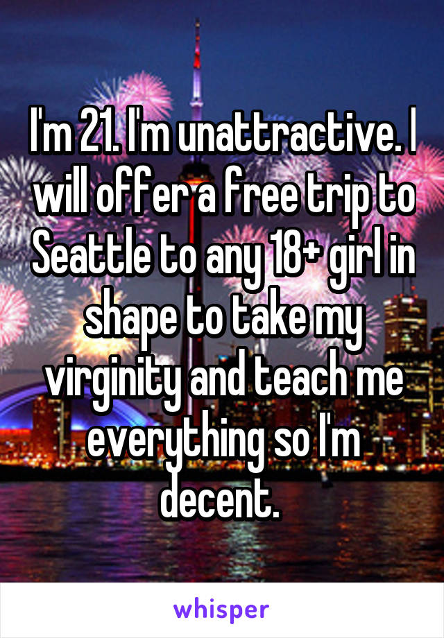 I'm 21. I'm unattractive. I will offer a free trip to Seattle to any 18+ girl in shape to take my virginity and teach me everything so I'm decent. 