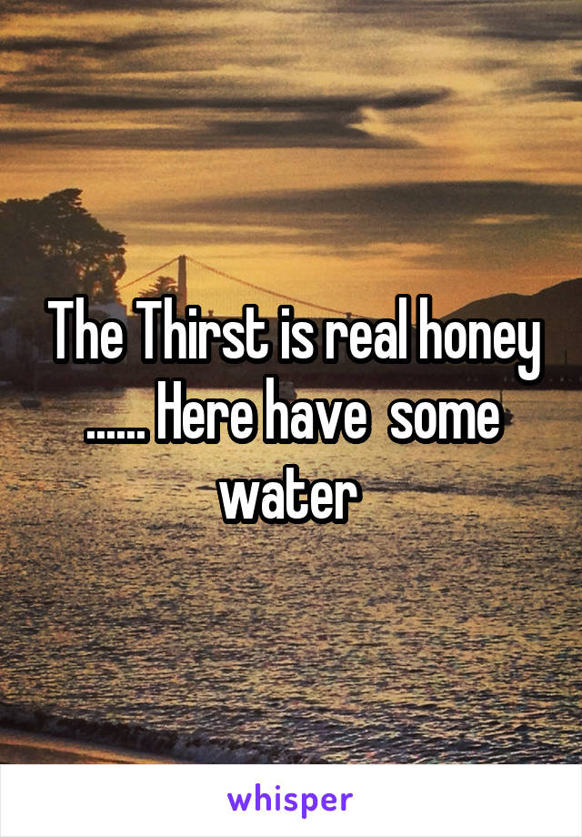 The Thirst is real honey ...... Here have  some water 