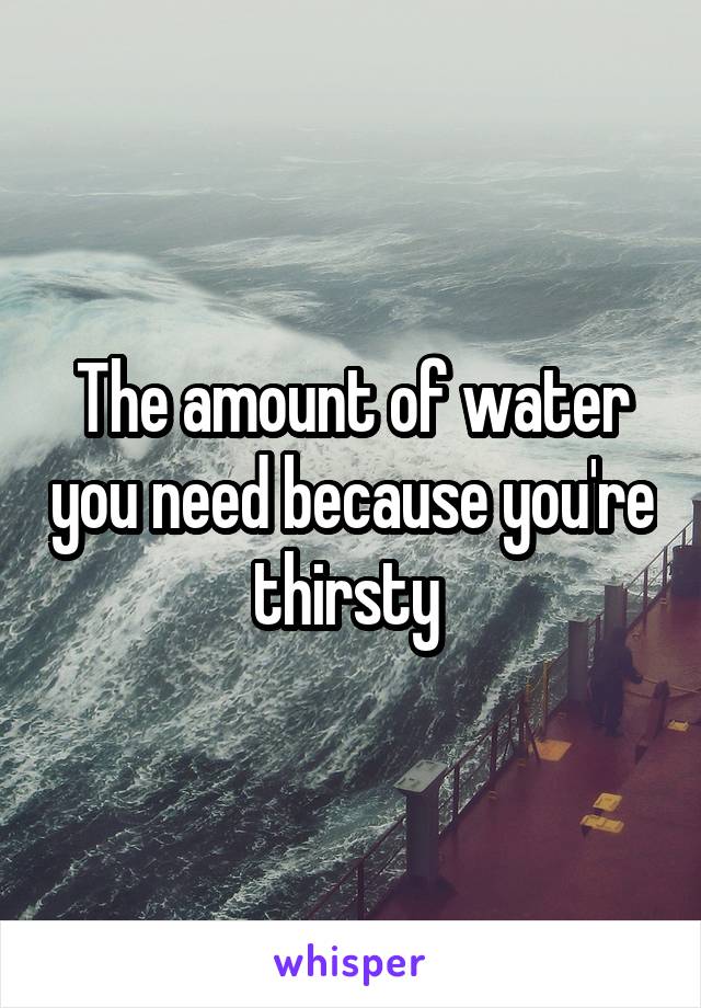 The amount of water you need because you're thirsty 