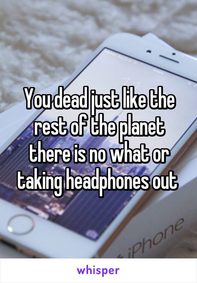 You dead just like the rest of the planet there is no what or taking headphones out 