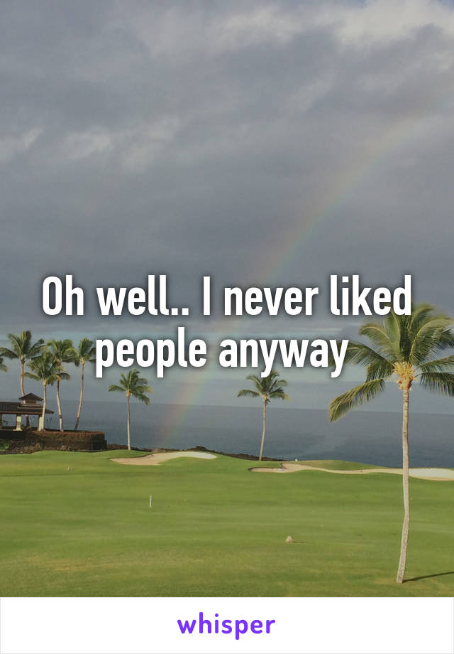 Oh well.. I never liked people anyway 