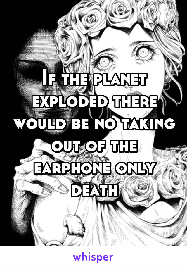 If the planet exploded there would be no taking out of the earphone only death