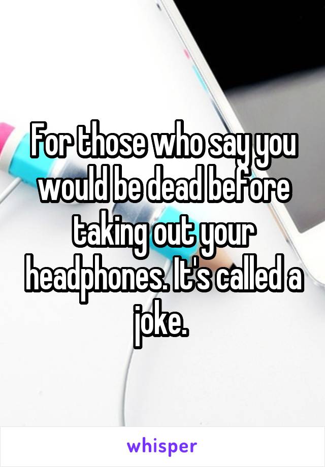 For those who say you would be dead before taking out your headphones. It's called a joke. 