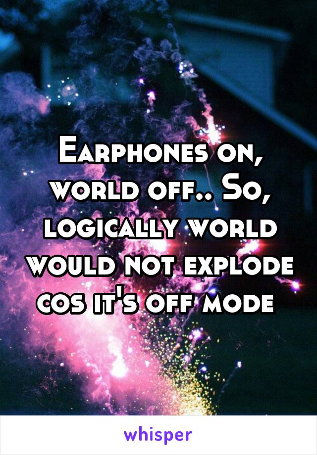 Earphones on, world off.. So, logically world would not explode cos it's off mode 