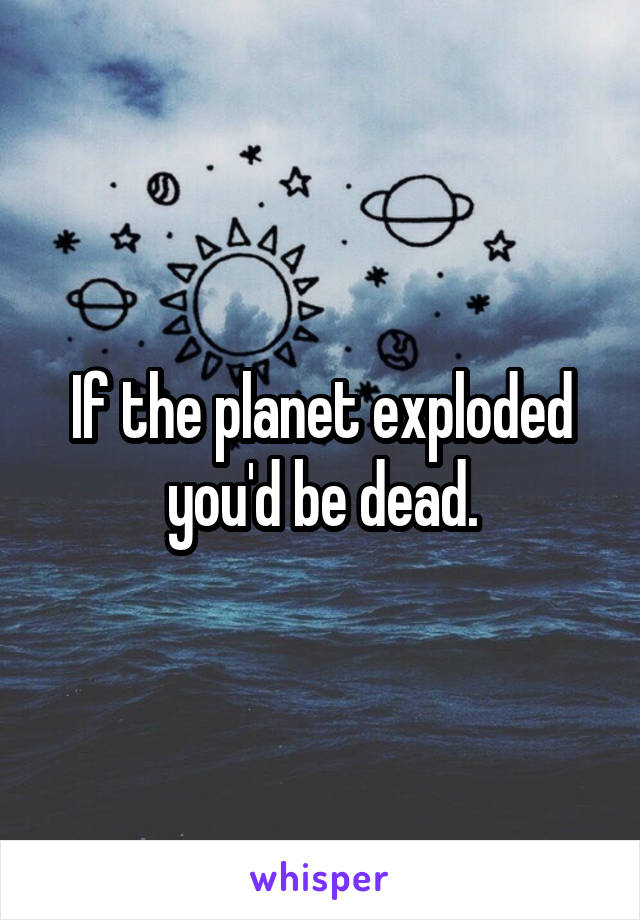 If the planet exploded you'd be dead.