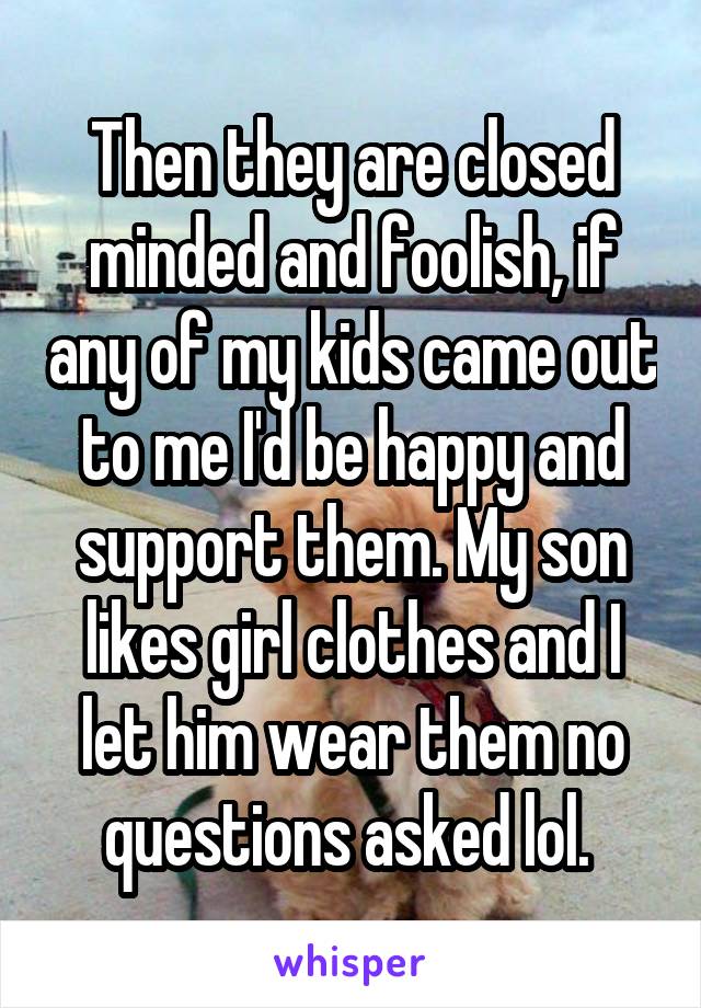 Then they are closed minded and foolish, if any of my kids came out to me I'd be happy and support them. My son likes girl clothes and I let him wear them no questions asked lol. 