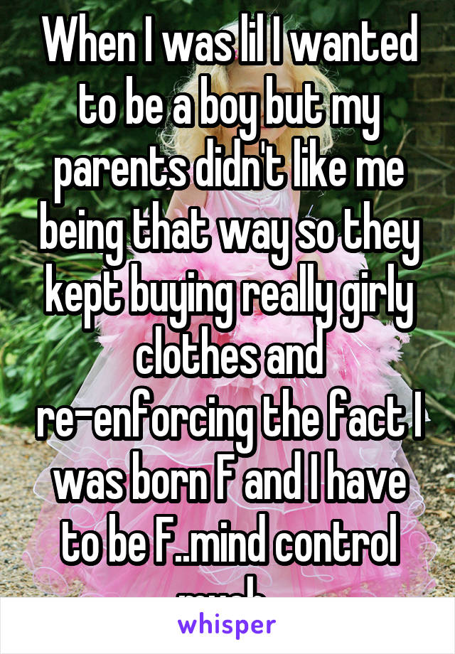 When I was lil I wanted to be a boy but my parents didn't like me being that way so they kept buying really girly clothes and re-enforcing the fact I was born F and I have to be F..mind control much..