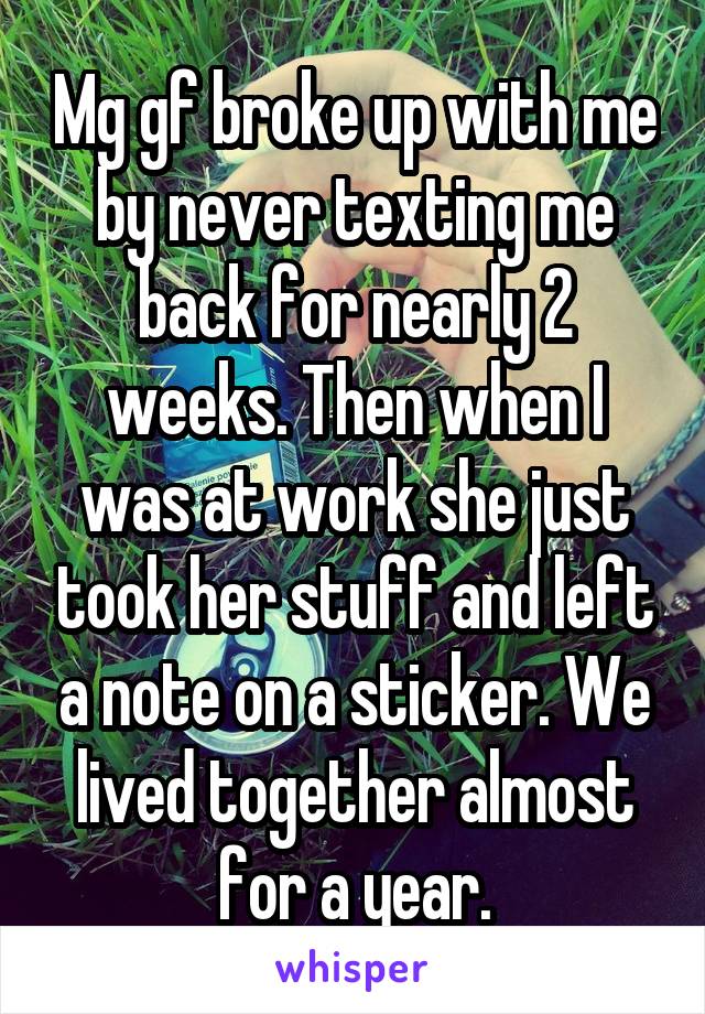 Mg gf broke up with me by never texting me back for nearly 2 weeks. Then when I was at work she just took her stuff and left a note on a sticker. We lived together almost for a year.