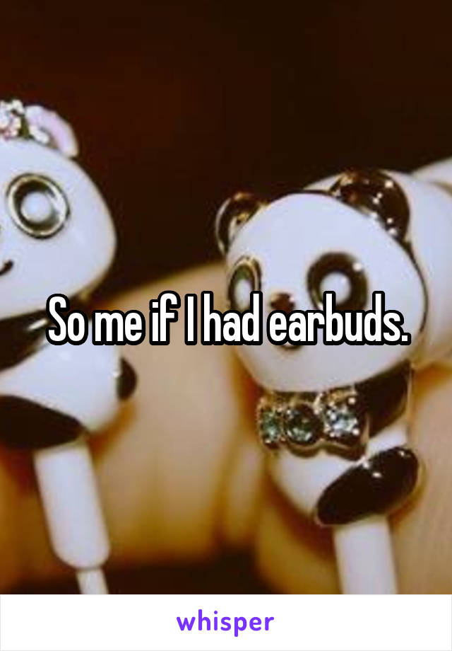 So me if I had earbuds.