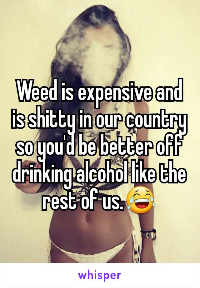 Weed is expensive and is shitty in our country so you'd be better off drinking alcohol like the rest of us.😂