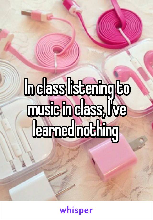 In class listening to music in class, I've learned nothing 