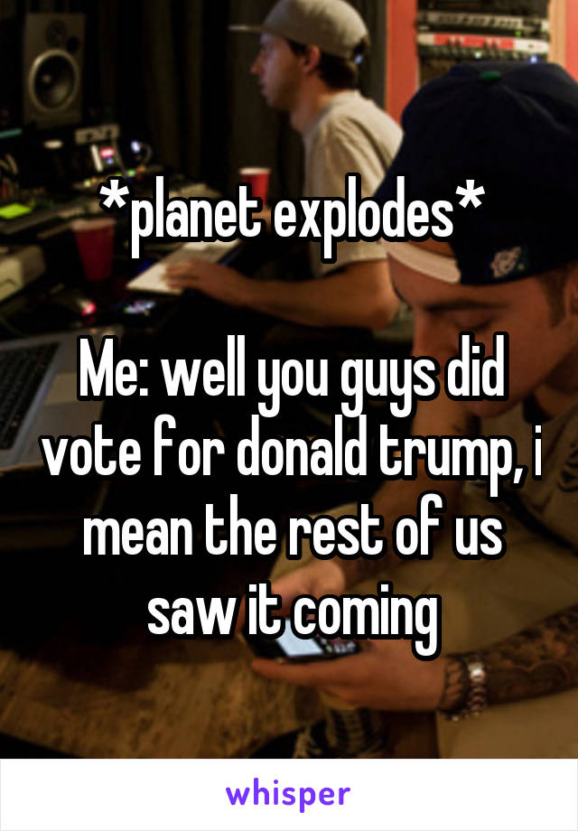 *planet explodes*

Me: well you guys did vote for donald trump, i mean the rest of us saw it coming