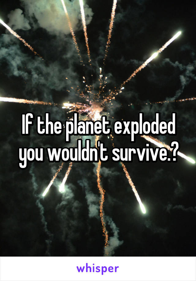 If the planet exploded you wouldn't survive.?