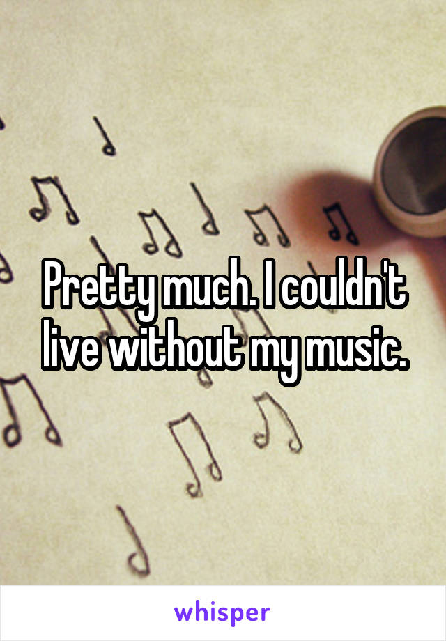 Pretty much. I couldn't live without my music.