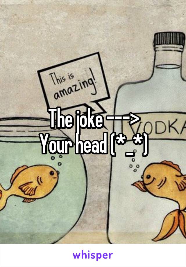 The joke --->
Your head (*_*)