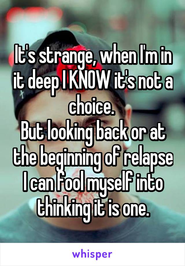 It's strange, when I'm in it deep I KNOW it's not a choice. 
But looking back or at the beginning of relapse I can fool myself into thinking it is one.