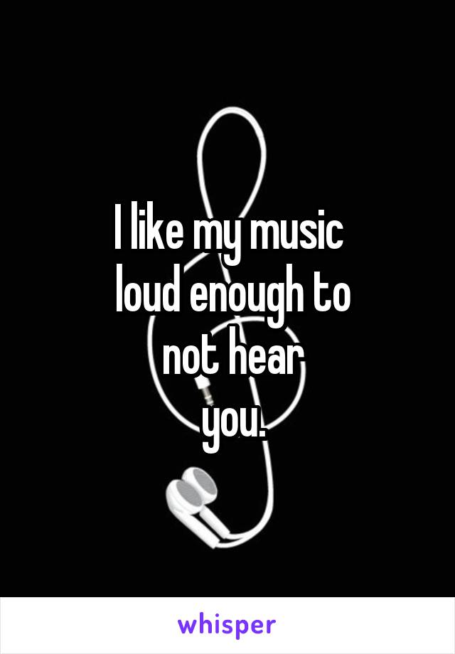 I like my music
 loud enough to
 not hear
 you.