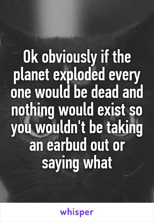 Ok obviously if the planet exploded every one would be dead and nothing would exist so you wouldn't be taking an earbud out or saying what