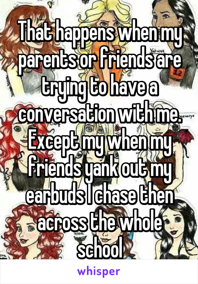 That happens when my parents or friends are trying to have a conversation with me.
Except my when my friends yank out my earbuds I chase then across the whole school