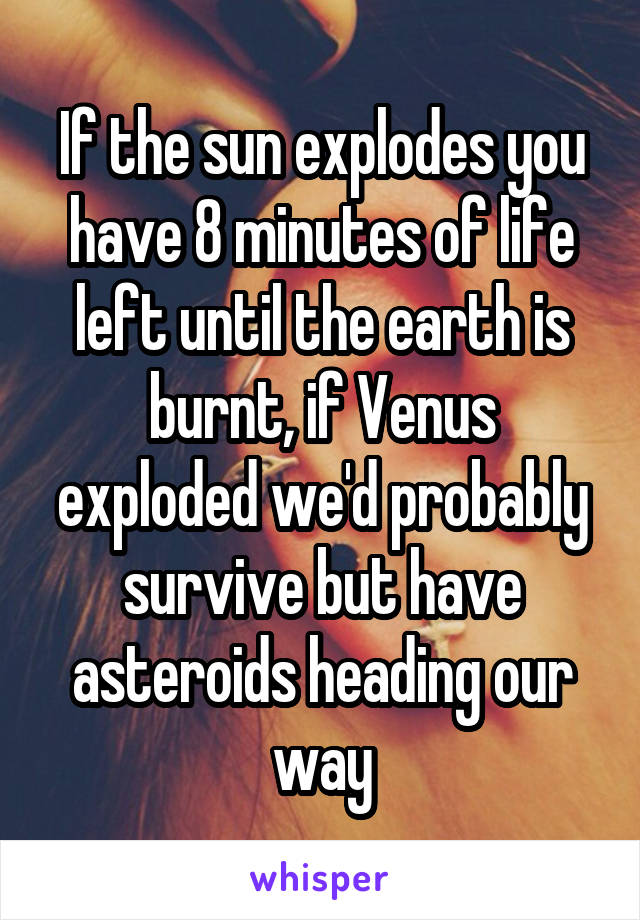 If the sun explodes you have 8 minutes of life left until the earth is burnt, if Venus exploded we'd probably survive but have asteroids heading our way