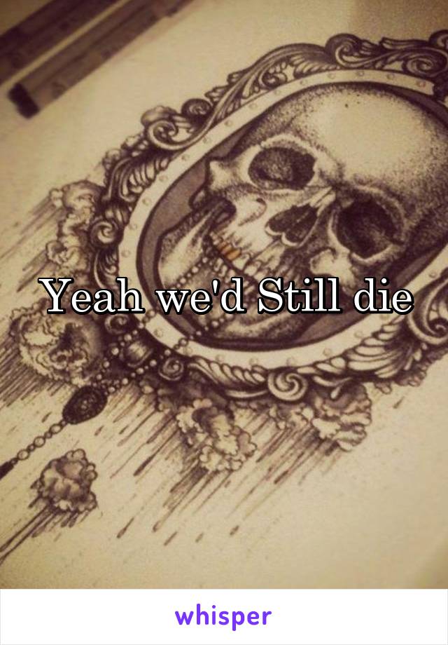 Yeah we'd Still die
