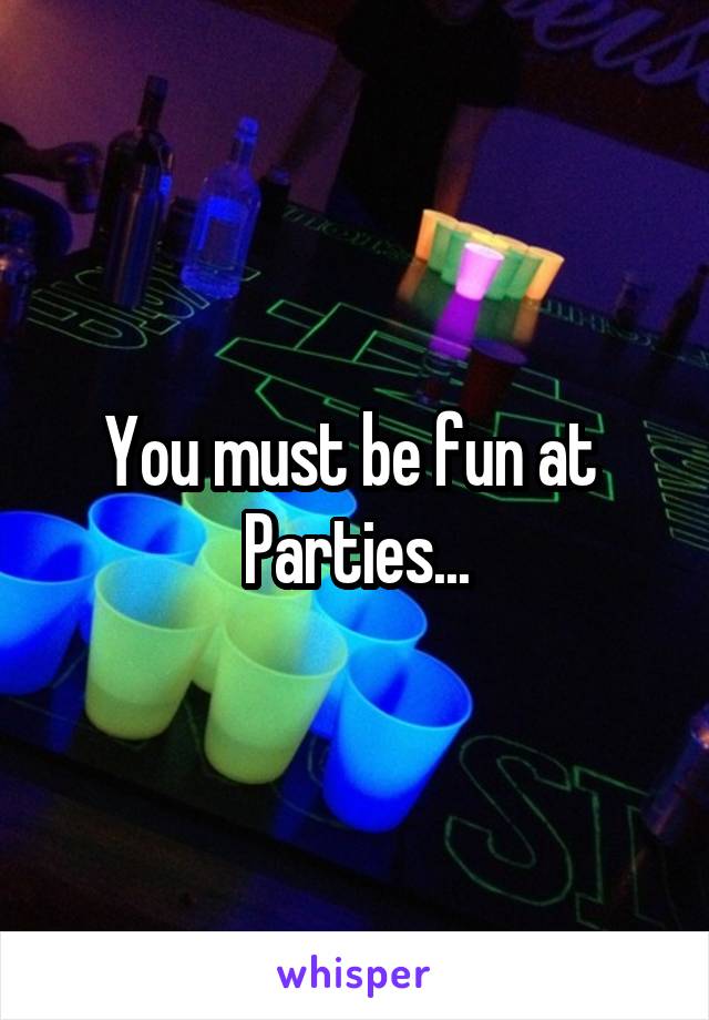 You must be fun at 
Parties...