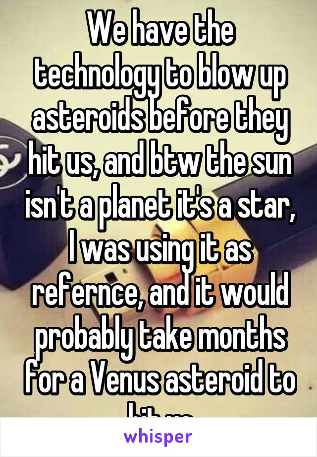 We have the technology to blow up asteroids before they hit us, and btw the sun isn't a planet it's a star, I was using it as refernce, and it would probably take months for a Venus asteroid to hit us