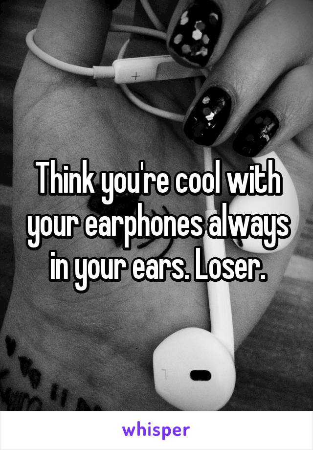 Think you're cool with your earphones always in your ears. Loser.