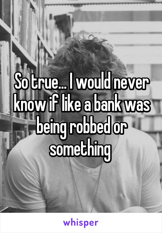 So true... I would never know if like a bank was being robbed or something 