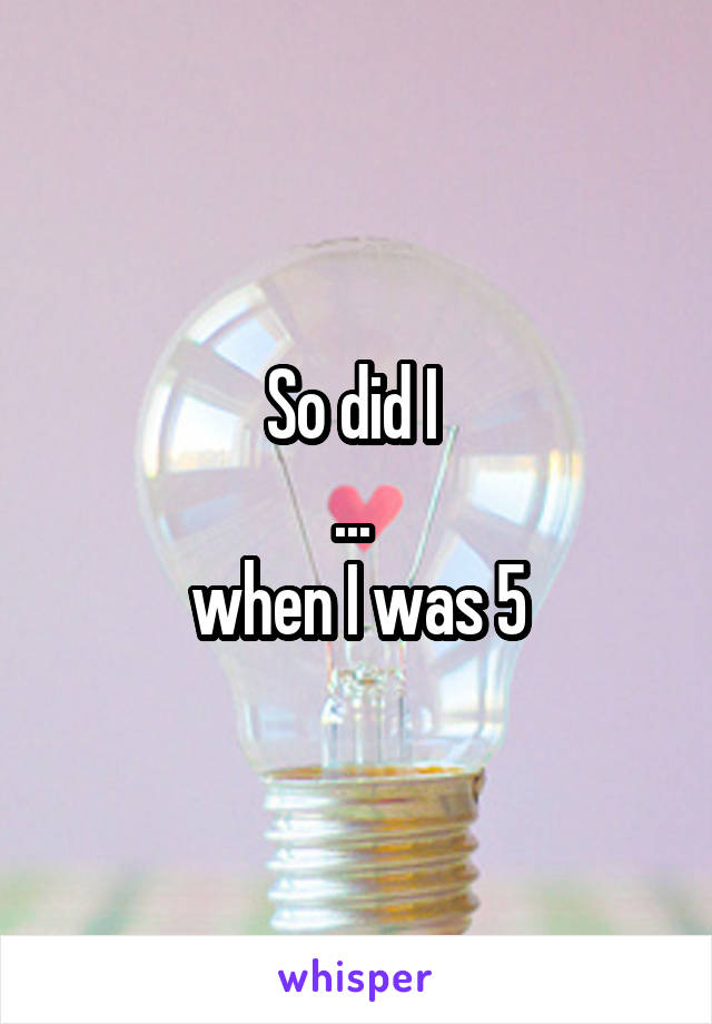 So did I 
... 
when I was 5