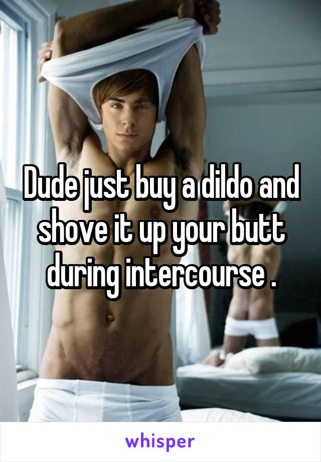 Dude just buy a dildo and shove it up your butt during intercourse .