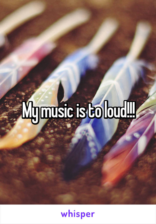 My music is to loud!!!