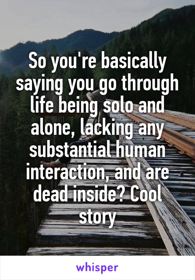 So you're basically saying you go through life being solo and alone, lacking any substantial human interaction, and are dead inside? Cool story