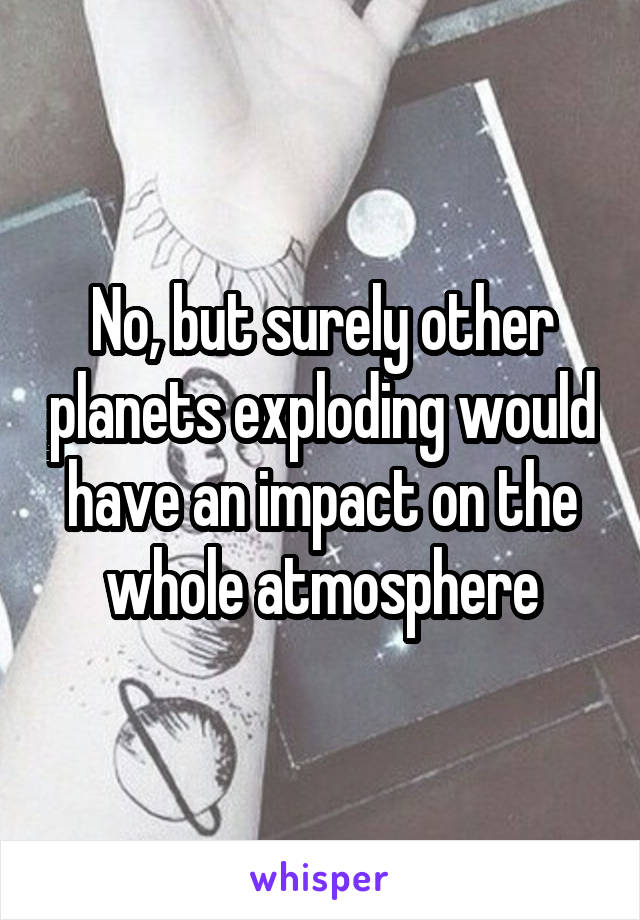 No, but surely other planets exploding would have an impact on the whole atmosphere