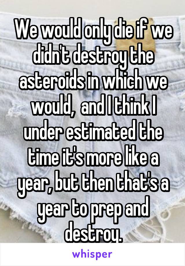 We would only die if we didn't destroy the asteroids in which we would,  and I think I under estimated the time it's more like a year, but then that's a year to prep and destroy.