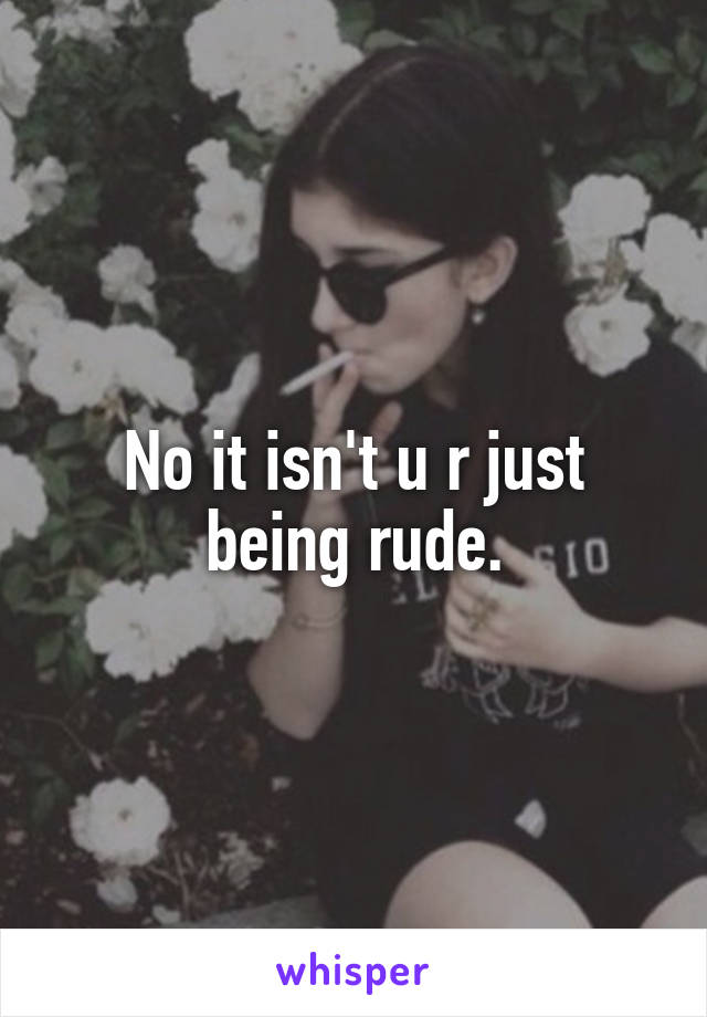 No it isn't u r just being rude.