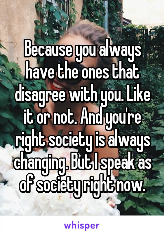 Because you always have the ones that disagree with you. Like it or not. And you're right society is always changing. But I speak as of society right now.