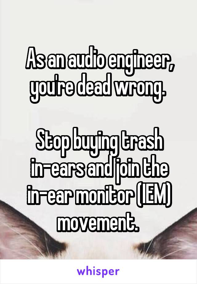 As an audio engineer, you're dead wrong. 

Stop buying trash in-ears and join the in-ear monitor (IEM) movement. 