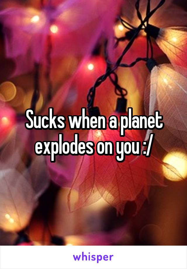 Sucks when a planet explodes on you :/