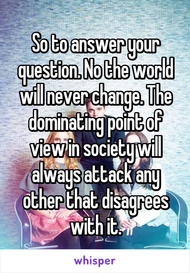 So to answer your question. No the world will never change. The dominating point of view in society will always attack any other that disagrees with it.