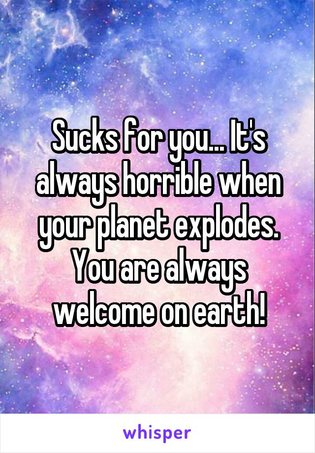 Sucks for you... It's always horrible when your planet explodes. You are always welcome on earth!