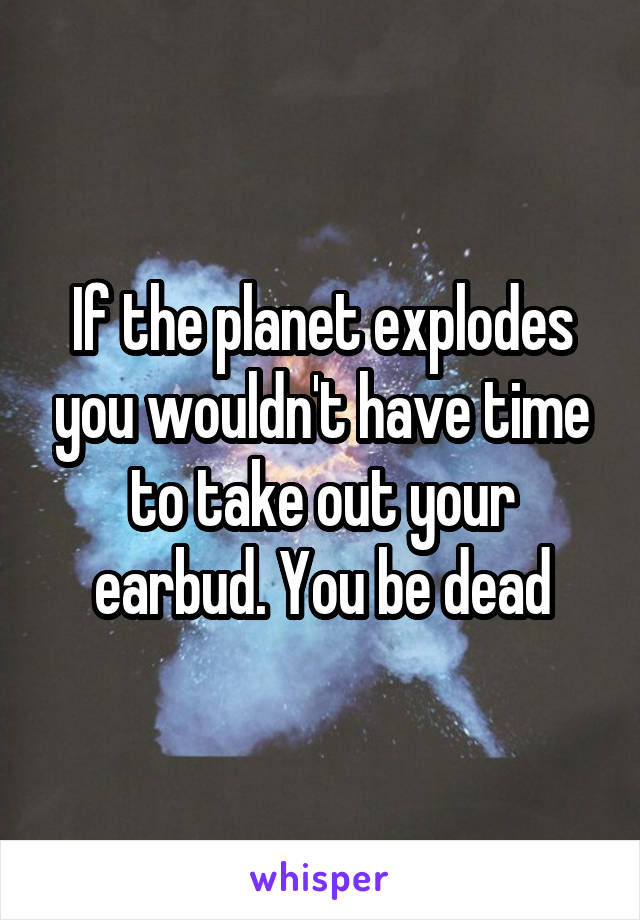 If the planet explodes you wouldn't have time to take out your earbud. You be dead