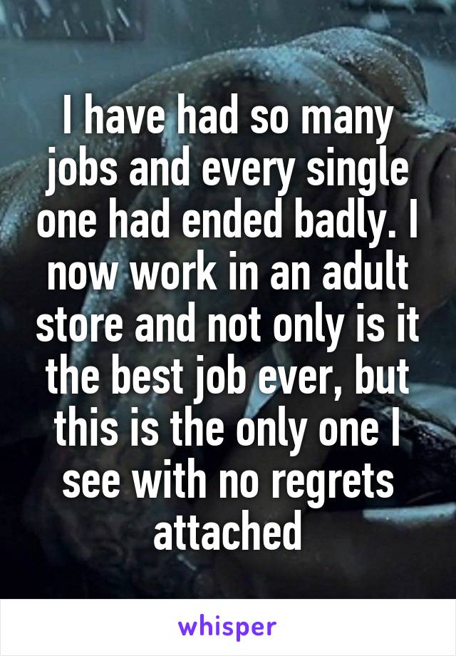 I have had so many jobs and every single one had ended badly. I now work in an adult store and not only is it the best job ever, but this is the only one I see with no regrets attached